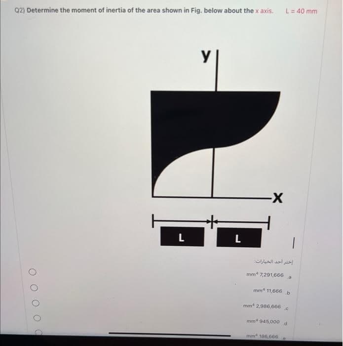 Q2) Determine the moment of inertia of the area shown in Fig. below about the x axis.
C
L
y
L
-X
L = 40 mm
إختر أحد الخيارات
mmª 7,291,666 a
mm² 11,666 b
mm 2,986,666.c
mm 945,000 d
mm 186,666