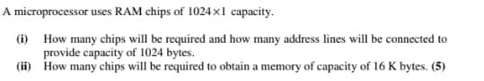 A microprocessor
uses RAM chips of 1024x1 capacity.
How many chips will be required and how many address lines will be connected to
provide capacity of 1024 bytes.
How many chips will be required to obtain a memory of capacity of 16 K bytes. (5)
(i)
(ii)