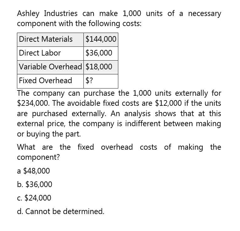 Ashley Industries can make 1,000 units of a necessary
component with the following costs:
Direct Materials
Direct Labor
$144,000
$36,000
Variable Overhead $18,000
Fixed Overhead $?
The company can purchase the 1,000 units externally for
$234,000. The avoidable fixed costs are $12,000 if the units
are purchased externally. An analysis shows that at this
external price, the company is indifferent between making
or buying the part.
What are the fixed overhead costs of making the
component?
a $48,000
b. $36,000
c. $24,000
d. Cannot be determined.