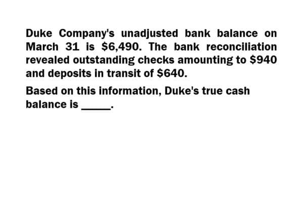 Duke Company's unadjusted bank balance on
March 31 is $6,490. The bank reconciliation
revealed outstanding checks amounting to $940
and deposits in transit of $640.
Based on this information, Duke's true cash
balance is