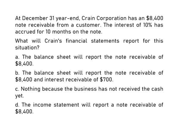 At December 31 year-end, Crain Corporation has an $8,400
note receivable from a customer. The interest of 10% has
accrued for 10 months on the note.
What will Crain's financial statements report for this
situation?
a. The balance sheet will report the note receivable of
$8,400.
b. The balance sheet will report the note receivable of
$8,400 and interest receivable of $700.
c. Nothing because the business has not received the cash
yet.
d. The income statement will report a note receivable of
$8,400.