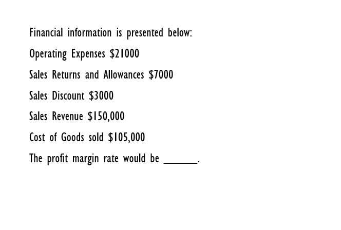 Financial information is presented below:
Operating Expenses $21000
Sales Returns and Allowances $7000
Sales Discount $3000
Sales Revenue $150,000
Cost of Goods sold $105,000
The profit margin rate would be