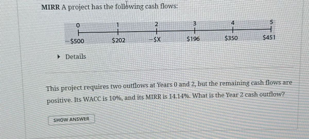 MIRR A project has the following cash flows:
0
1
2
3
4
5
$500
$202
-$X
$196
$350
$451
▸ Details
This project requires two outflows at Years 0 and 2, but the remaining cash flows are
positive. Its WACC is 10%, and its MIRR is 14.14%. What is the Year 2 cash outflow?
SHOW ANSWER