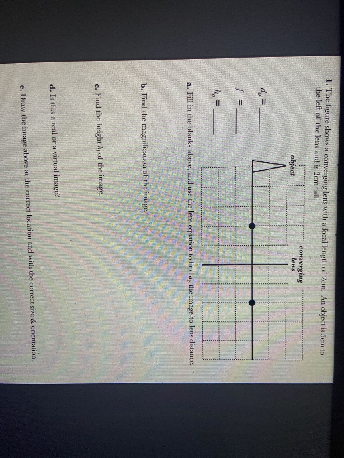 1. The figure shows a converging lens with a focal length of 2cm. An object is 5cm to
the left of the lens and is 2cm tall.
d =
ho
h₂ =
object
MIEN
ECHICHTE
b. Find the magnification of the image.
c. Find the height h; of the image.
d. Is this a real or a virtual image?
converging
lens
CIMIE
CINE ES
a. Fill in the blanks above, and use the lens equation to find d, the image-to-lens distance.
www
*****
e. Draw the image above at the correct location and with the correct size & orientation.