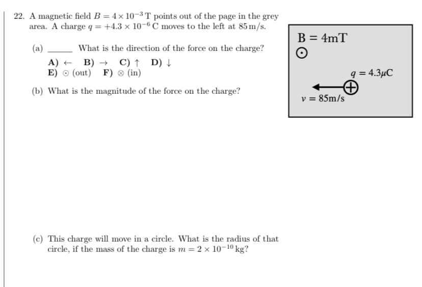 22. A magnetic field B = 4× 10-³ T points out of the page in the grey
area. A charge q = +4.3 × 10-6 C moves to the left at 85 m/s.
(a)
What is the direction of the force on the charge?
B)→ C) ↑ D) ↓
A)
E)
(out) F) > (in)
(b) What is the magnitude of the force on the charge?
(c) This charge will move in a circle. What is the radius of that
circle, if the mass of the charge is m = 2 × 10-¹⁰ kg?
B = 4mT
O
q = 4.3μC
+
v = 85m/s