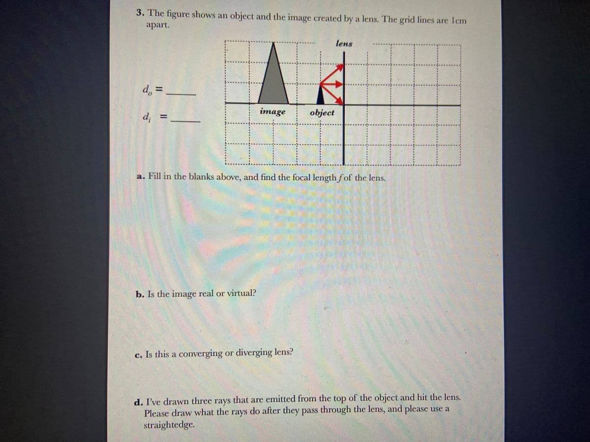 3. The figure shows an object and the image created by a lens. The grid lines are 1cm
apart.
d. =____
do
d; =
image
b. Is the image real or virtual?
object
a. Fill in the blanks above, and find the focal length of the lens.
c. Is this a converging or diverging lens?
lens
d. I've drawn three rays that are emitted from the top of the object and hit the lens.
Please draw what the rays do after they pass through the lens, and please use a
straightedge.