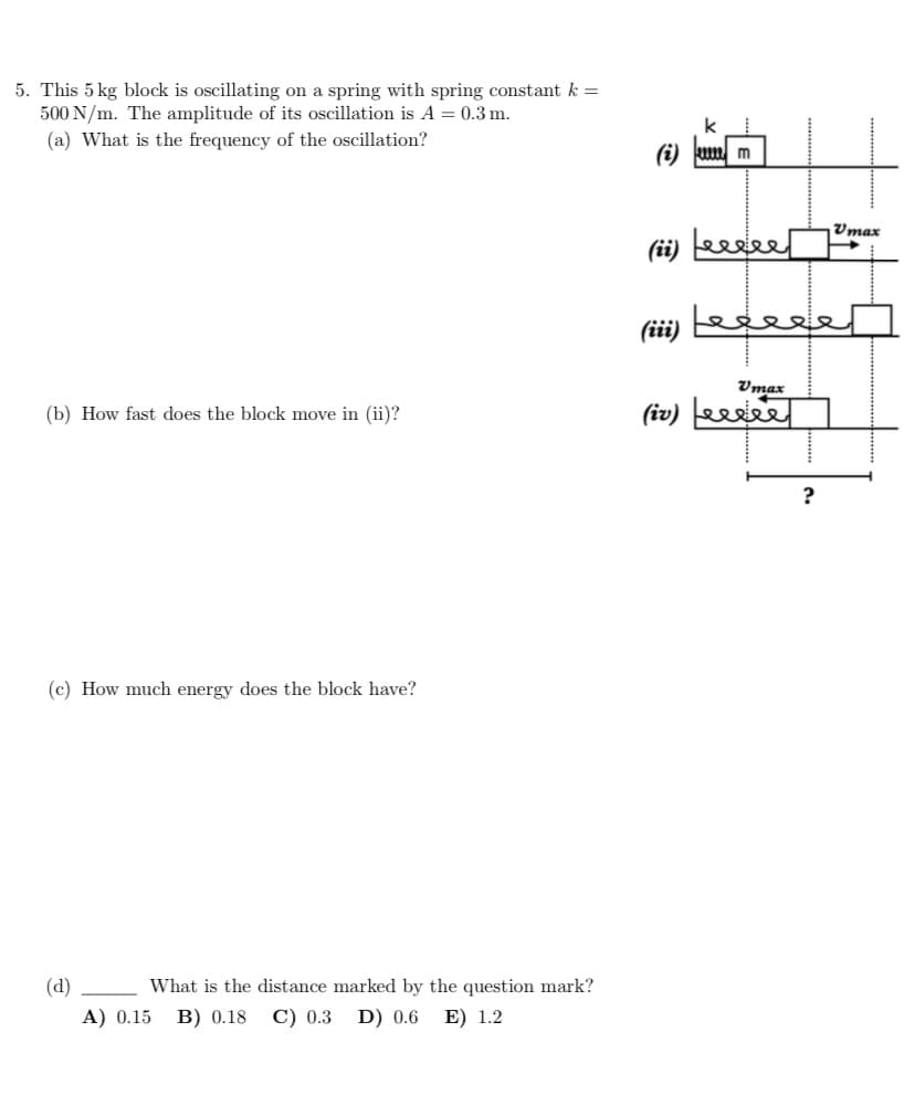 5. This 5 kg block is oscillating on a spring with spring constant k =
500 N/m. The amplitude of its oscillation is A = 0.3 m.
(a) What is the frequency of the oscillation?
(b) How fast does the block move in (ii)?
(c) How much energy does the block have?
(d)
What is the distance marked by the question mark?
A) 0.15 B) 0.18 C) 0.3 D) 0.6 E) 1.2
(i) um
Vmax
(ii) Leeeee um
(iii)
المعمعها
Vmax
(iv) ele
?