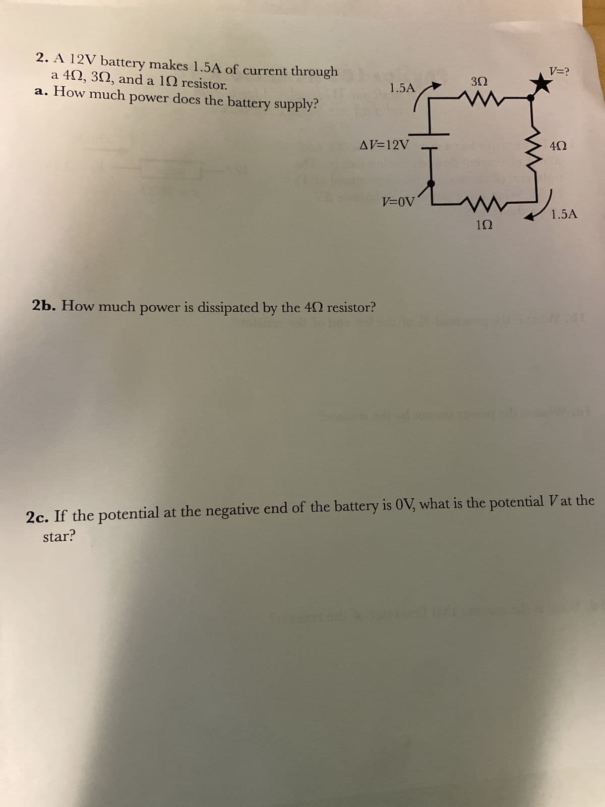 2. A 12V battery makes 1.5A of current through
a 40, 30, and a 10 resistor.
a. How much power does the battery supply?
1.5A
AV=12V
V=OV
2b. How much power is dissipated by the 40 resistor?
bes in ad
3Ω
www
www
1Ω
-
V=?
4Ω
1.5A
War
al
2c. If the potential at the negative end of the battery is OV, what is the potential V at the
star?