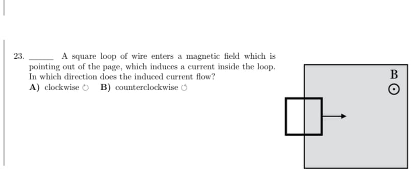 23.
A square loop of wire enters a magnetic field which is
pointing out of the page, which induces a current inside the loop.
In which direction does the induced current flow?
A) clockwise B) counterclockwise
B