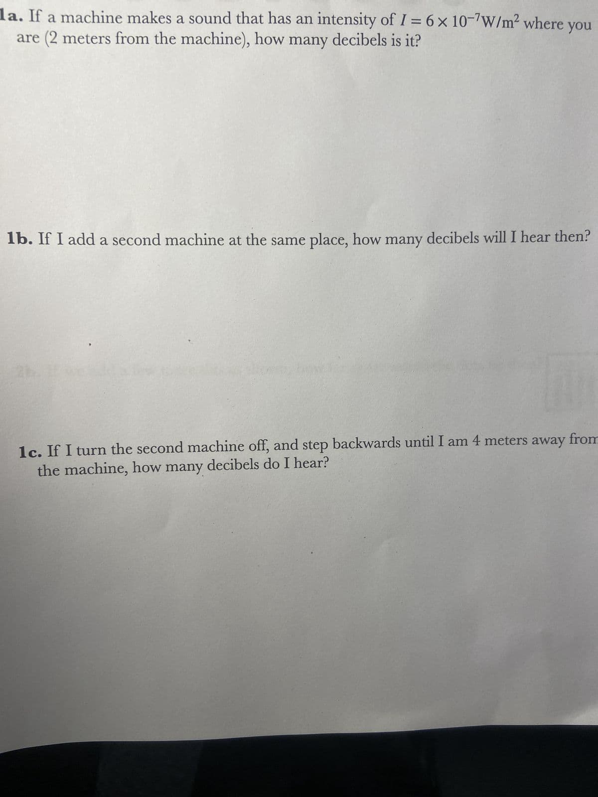 1a. If a machine makes a sound that has an intensity of I = 6 x 10-7W/m² where you
are (2 meters from the machine), how many decibels is it?
1b. If I add a second machine at the same place, how many decibels will I hear then?
1c. If I turn the second machine off, and step backwards until I am 4 meters away from
the machine, how many decibels do I hear?