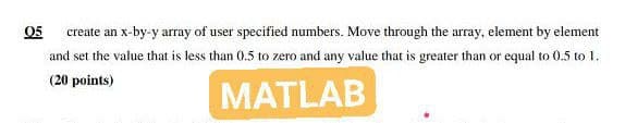 05
create an x-by-y array of user specified numbers. Move through the array, element by element
and set the value that is less than 0.5 to zero and any value that is greater than or equal to 0.5 to 1.
(20 points)
MATLAB