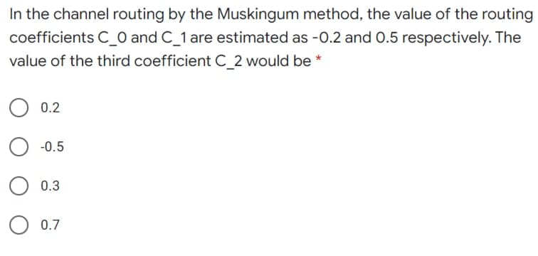 In the channel routing by the Muskingum method, the value of the routing
coefficients C_0 and C_1 are estimated as -0.2 and 0.5 respectively. The
value of the third coefficient C 2 would be *
0.2
-0.5
0.3
0.7
