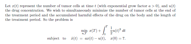 Let x(t) represent the number of tumor cells at time t (with exponential grow factor a > 0), and u(t)
the drug concentration. We wish to simultaneously minimize the number of tumor cells at the end of
the treatment period and the accumulated harmful effects of the drug on the body and the length of
the treatment period. So the problem is
min (T)+(t)²
dt
subject to (t)
=
ax(t) u(t), r(0) = 7.