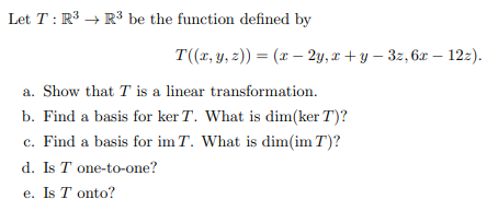 Let T: R³ R³ be the function defined by
T((x, y, z)) = (x - 2y, x+y-3z, 6x - 12z).
a. Show that T is a linear transformation.
b. Find a basis for ker T. What is dim(ker T)?
c. Find a basis for im T. What is dim(im T)?
d. Is T one-to-one?
e. Is T onto?