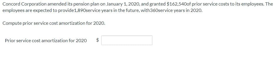 Concord Corporation amended its pension plan on January 1, 2020, and granted $162,540of prior service costs to its employees. The
employees are expected to provide1,890service years in the future, with360service years in 2020.
Compute prior service cost amortization for 2020.
Prior service cost amortization for 2020
$