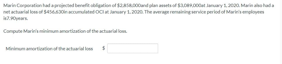 Marin Corporation had a projected benefit obligation of $2,858,000and plan assets of $3,089,000at January 1, 2020. Marin also had a
net actuarial loss of $456,630in accumulated OCI at January 1, 2020. The average remaining service period of Marin's employees
is7.90years.
Compute Marin's minimum amortization of the actuarial loss.
Minimum amortization of the actuarial loss $