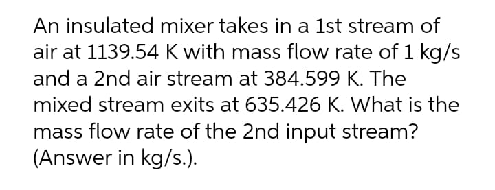 An insulated mixer takes in a 1st stream of
air at 1139.54 K with mass flow rate of 1 kg/s
and a 2nd air stream at 384.599 K. The
mixed stream exits at 635.426 K. What is the
mass flow rate of the 2nd input stream?
(Answer in kg/s.).
