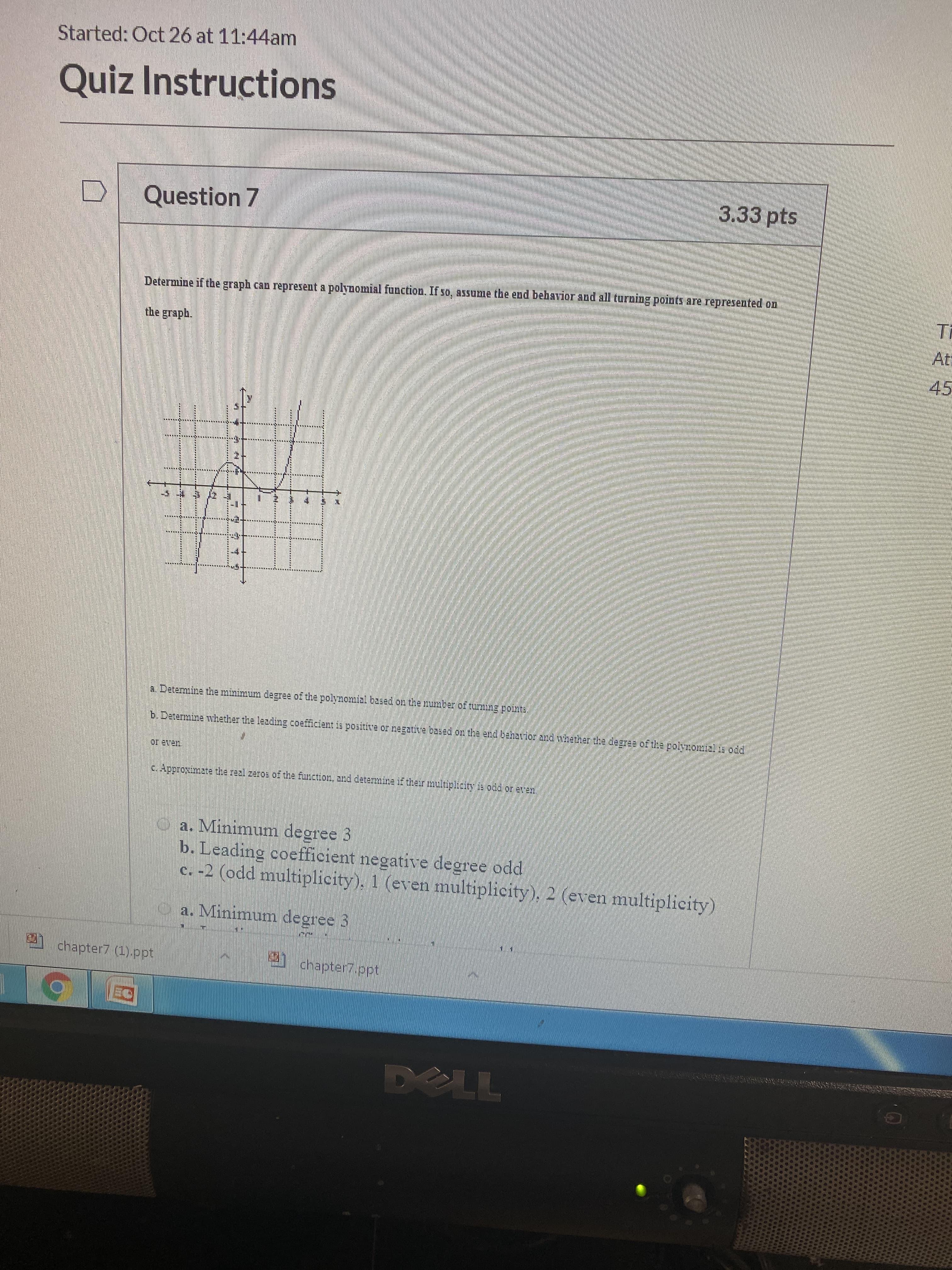 Started: Oct 26 at 11:44am
Quiz Instructions
3.33 pts
Question 7
Determine if the graph can represent a polynomial function. If so, assume the end behavior and all turning points are represented on
Ti
the graph.
At
45
a. Detemine the minimum degree of the polymomial based on the number of turnng pointe
b. Determine whether the leading coefficient is positive or negative based on the end beharior and nhether the daggea of the polyontial ia odd
Oeven
c.Approimate the real zeros of the function, and determmine if their multiplicity is odd or een
a. Minimum degree 3
b. Leading coefficient negative degree odd
c. -2 (odd multiplicity). 1 (even multiplicity), 2 (even multiplicity)
y a. Minimum degree 3
chapter7 (1) ppt
chapter7.ppt
DELL
