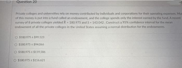 Question 20
Private colleges and universities rely on money contributed by individuals and corporations for their operating expenses. Mur
of this money is put into a fund called an endowment, and the college spends only the interest earned by the fund. A recent
survey of 8 private colleges yielded - 180.975 and S-143.042. Construct a 95% confidence interval for the mean
endowment of all the private colleges in the United States assuming a normal distribution for the endowments.
O $180.975 $99.123
O $180.975 $94.066
O $180.975 $119.586
O $180.975 $116.621