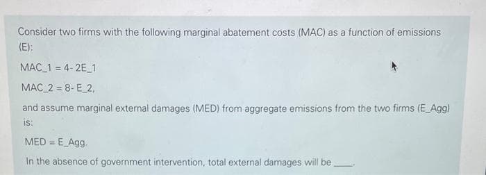 Consider two firms with the following marginal abatement costs (MAC) as a function of emissions
(E):
MAC_1=4-2E_1
MAC 2 = 8- E_2,
and assume marginal external damages (MED) from aggregate emissions from the two firms (E_Agg)
IS:
MED = E_Agg.
In the absence of government intervention, total external damages will be.