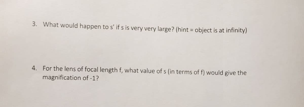 3. What would happen to s' if s is very very large? (hint = object is at infinity)
4. For the lens of focal length f, what value of s (in terms of f) would give the
magnification of -1?