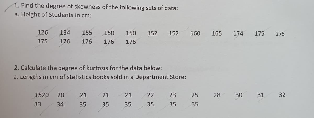 1. Find the degree of skewness of the following sets of data:
a. Height of Students in cm:
126
134
155
150
150
152
152
160
165
174
175
175
175
176
176
176
176
2. Calculate the degree of kurtosis for the data below:
a. Lengths in cm of statistics books sold in a Department Store:
1520
20
21
21
21
22
23
25
28
30
31
32
33
34
35
35
35
35
35
35
