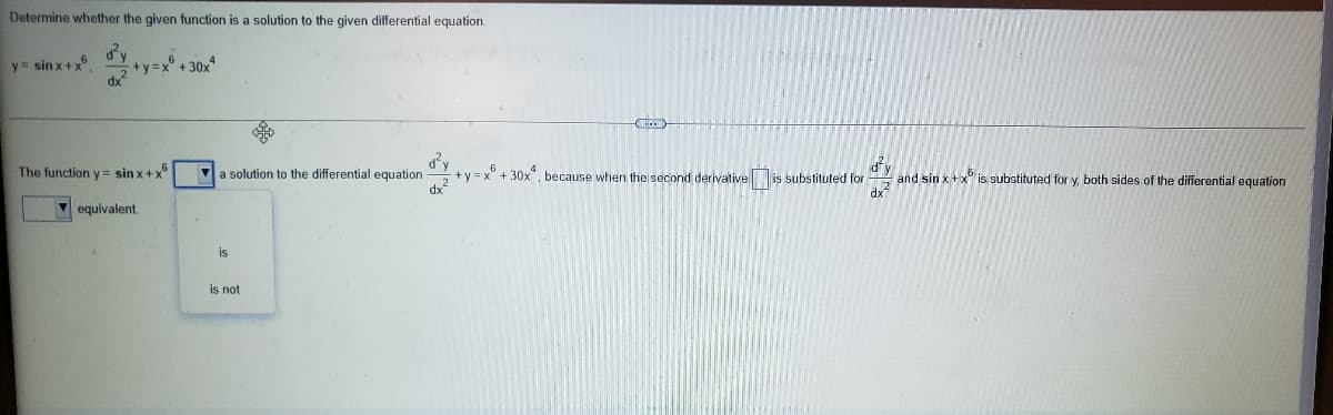 Determine whether the given function is a solution to the given differential equation.
d'y
+y=x° + 30x*
y = sin x+x.
dy
and sin x+x° is substituted for y, both sides of the differential equation
dx
The function y = sin x+ x"
Va solution to the differential equation
+ y = x° + 30x", because when the second derivativeis substituted for
dx
V equivalent.
is
is not
