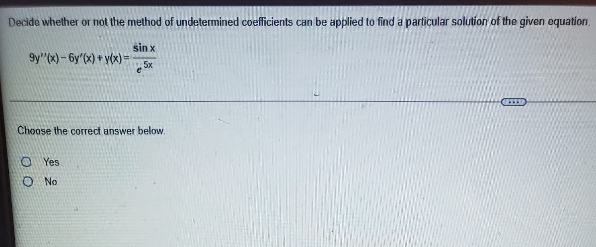 Decide whether or not the method of undetermined coefficients can be applied to find a particular solution of the given equation.
sin x
9y"(x)-6y'(x) +y(x) =
5x
Choose the correct answer below.
Yes
No
