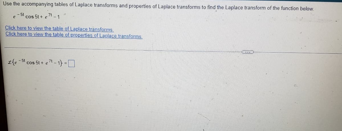 Use the accompanying tables of Laplace transforms and properties of Laplace transforms to find the Laplace transform of the function below.
- 5t
cos 5t+ e 7t
- 1
e
Click here to view the table of Laplace transforms.
Click here to view the table of properties of Laplace transforms
£{e 5t cos 5t + eT
