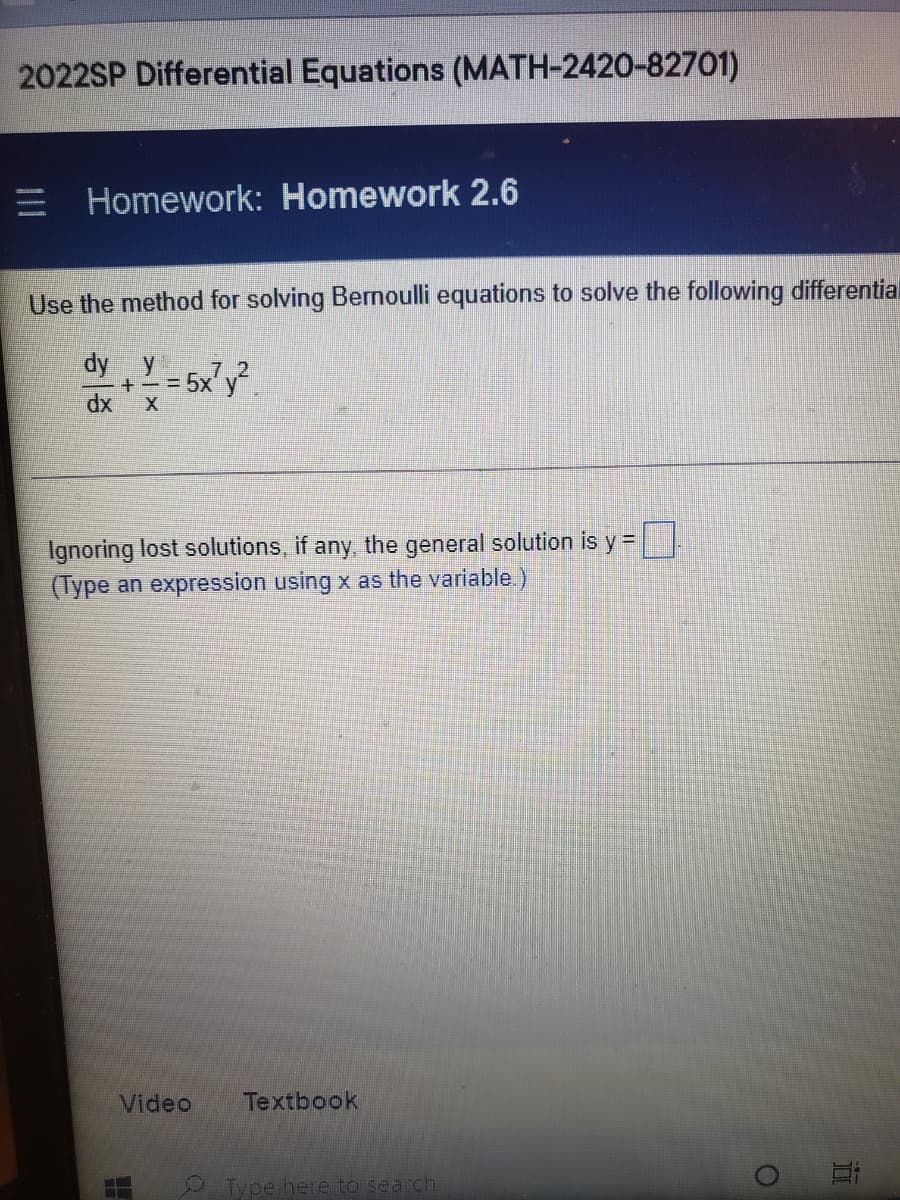 2022SP Differential Equations (MATH-2420-82701)
E Homework: Homework 2.6
Use the method for solving Bernoulli equations to solve the following differential
dy y
7.2
= 5x'y.
Ignoring lost solutions, if any, the general solution is y =
(Type an expression using x as the variable.)
Video
Textbook
Type here to search
近
