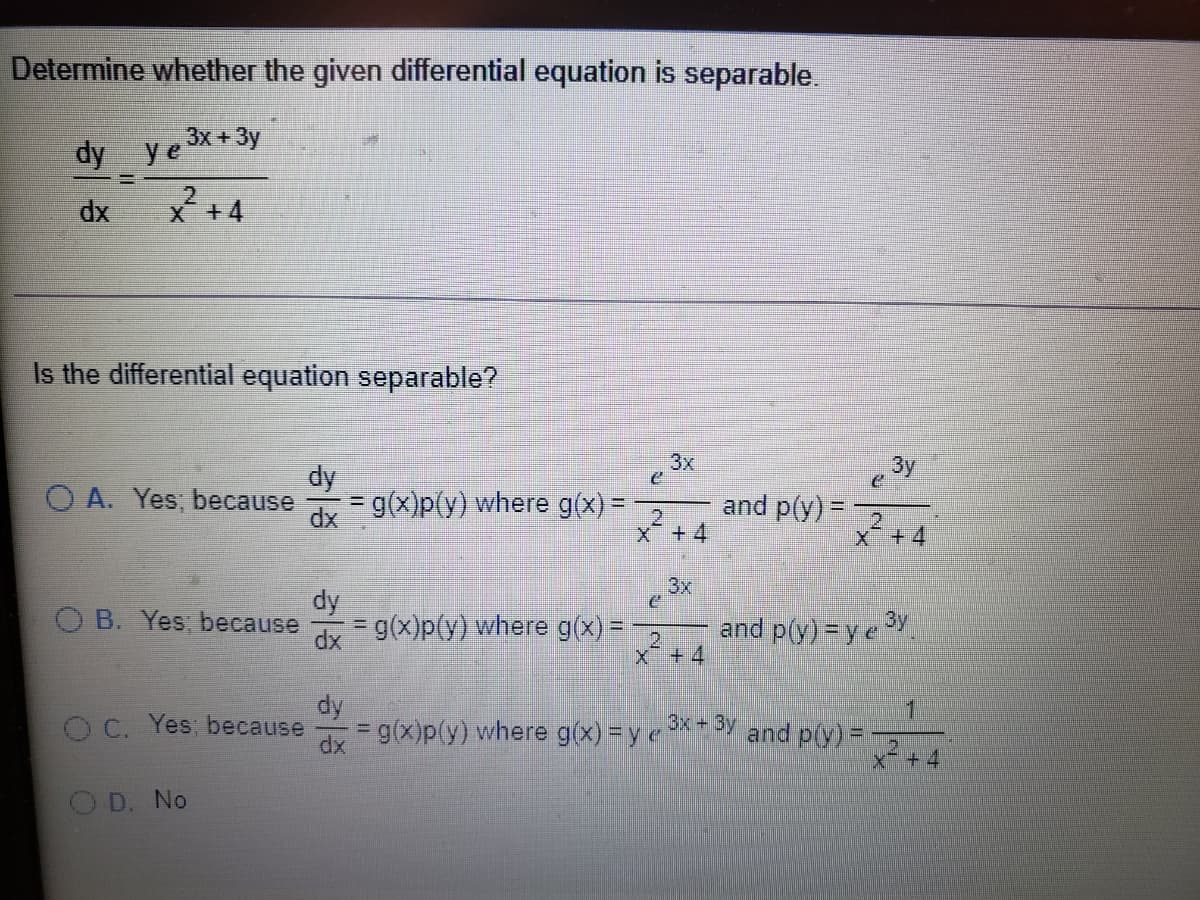 Determine whether the given differential equation is separable.
3x +3y
dy ye
* + 4
dx
Is the differential equation separable?
3x
By
dy
O A. Yes; because
dx g(x)p(y) where g(x) =
2
X+4
and p(y) =
%3D
2.
x+4
3x
dy
B. Yes; because
= g(x)p(y) where g(x) =
and p(y) = ye
2.
x + 4
dy
O C. Yes; because
1
= g(x)p(y) where g(x) =y and p(y)=
x+4
D. No
