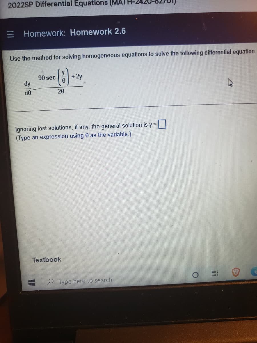 2022SP Differential Equations (MATH
E Homework: Homework 2.6
Use the method for solving homogeneous equations to solve the following differential equation.
()
90 sec
+ 2y
dy
%3D
20
OP
Ignoring lost solutions, if any, the general solution is y =
(Type an expression using 0 as the variable.)
Textbook
Type here to search
