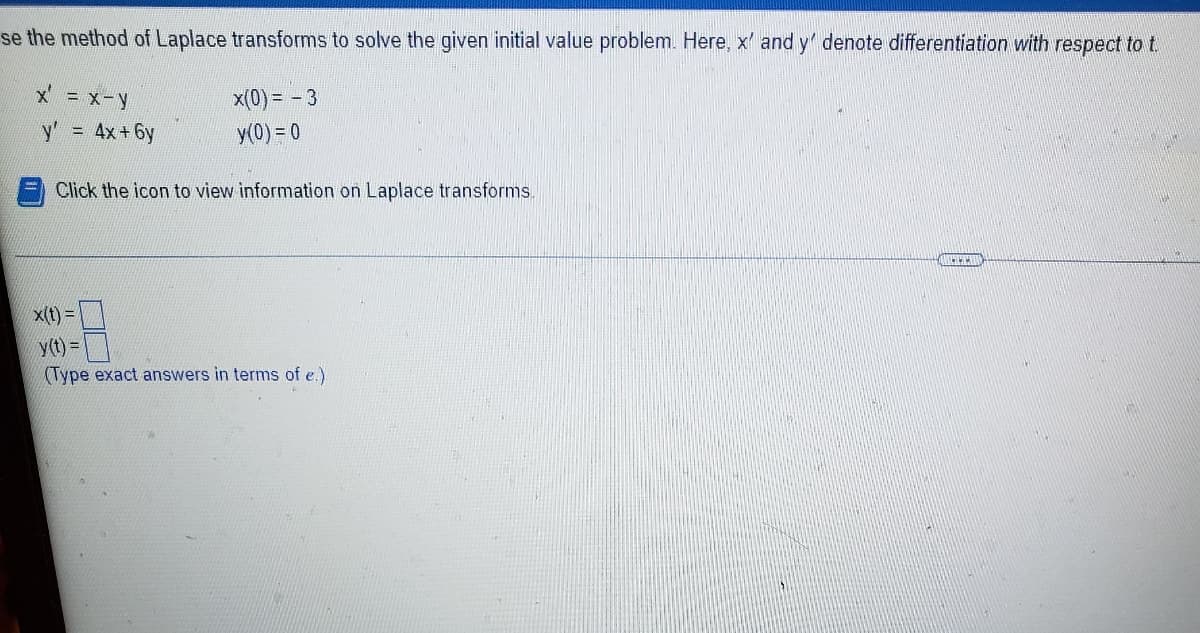 se the method of Laplace transforms to solve the given initial value problem. Here, x' and y' denote differentiation with respect to t
x(0) = - 3
y' 4x+6y
y(0) = 0
Click the icon to view information on Laplace transforms
x(t) =
y(t) =
(Type exact answers in terms of e.)
