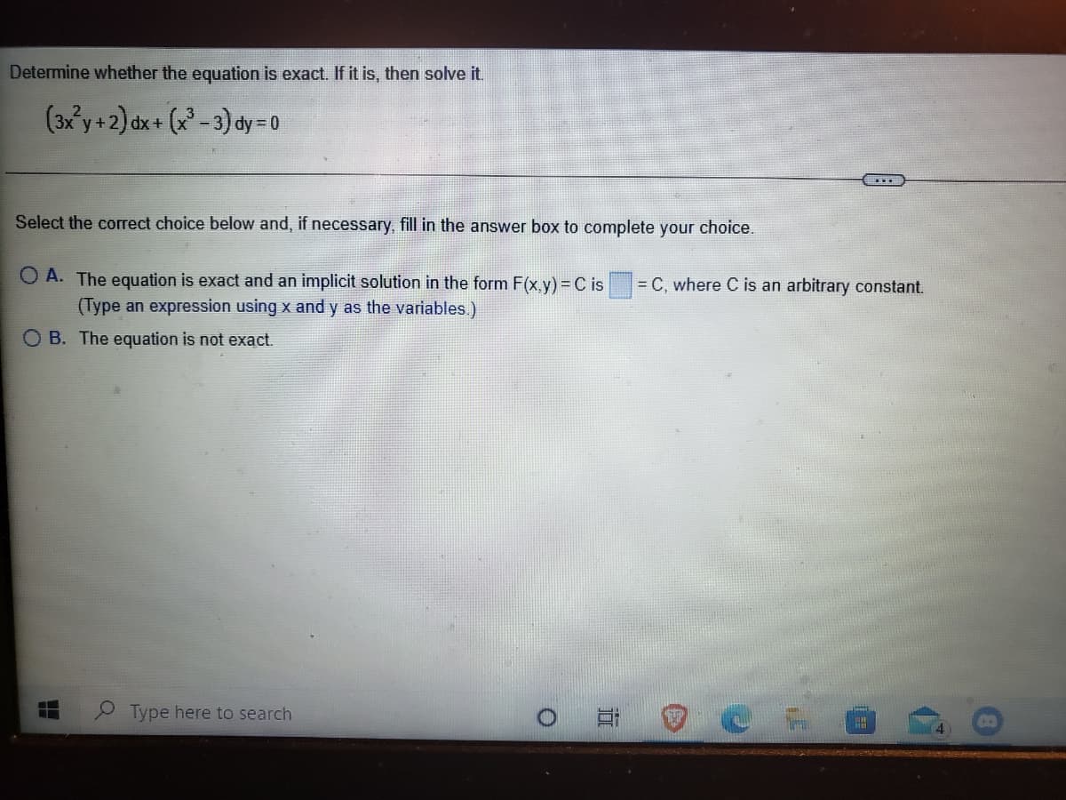 Determine whether the equation is exact. If it is, then solve it.
(3x'y +2) dx+ (x - 3) dy = 0
Select the correct choice below and, if necessary, fill in the answer box to complete your choice.
O A. The equation is exact and an implicit solution in the form F(x,y) = C is
(Type an expression using x and y as the variables.)
= C, where C is an arbitrary constant.
O B. The equation is not exact.
Type here to search
