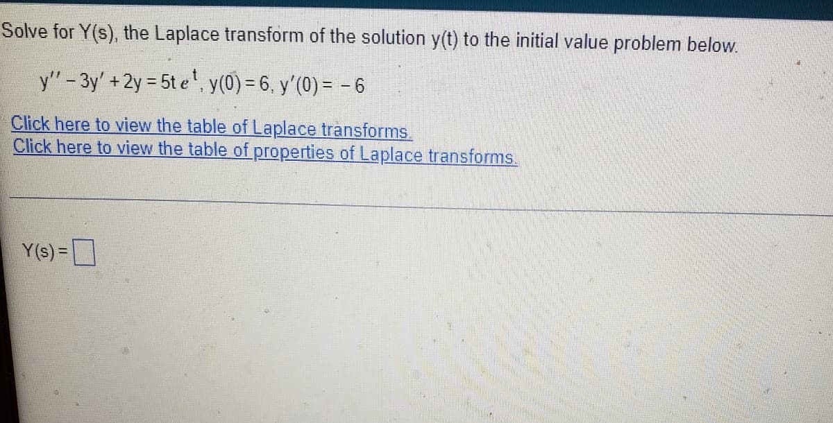 Solve for Y(s), the Laplace transform of the solution y(t) to the initial value problem below.
y" - 3y' + 2y = 5t e', y(0) = 6, y'(0) = - 6
Click here to view the table of Laplace transforms.
Click here to view the table of properties of Laplace transforms.
Y(s) =
