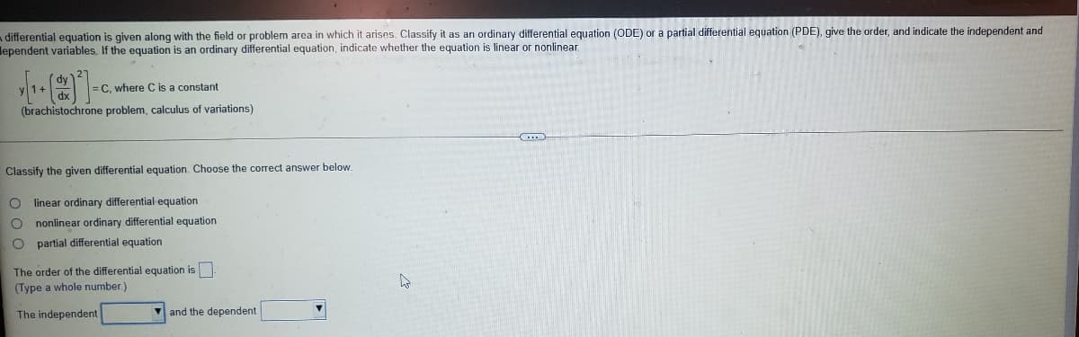 a differential equation is given along with the field or problem area in which it arises. Classify it as an ordinary differential equation (ODE) or a partial differential equation (PDE), give the order, and indicate the independent and
lependent variables. If the equation is an ordinary differential equation, indicate whether the equation is linear or nonlinear
1+
= C, where C is a constant
(brachistochrone problem, calculus of variations)
Classify the given differential equation. Choose the correct answer below.
linear ordinary differential equation
O nonlinear ordinary differential equation
O partial differential equation
The order of the differential equation is
(Type a whole number.)
The independent
and the dependent
