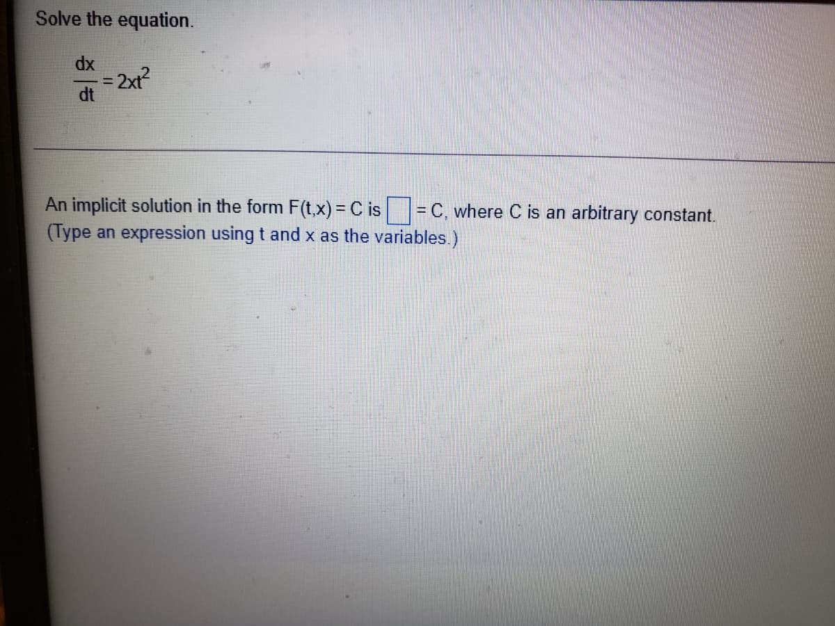 Solve the equation.
dx
= 2xt?
dt
An implicit solution in the form F(t,x) = C is =C, where C is an arbitrary constant.
(Type an expression using t and x as the variables.)
