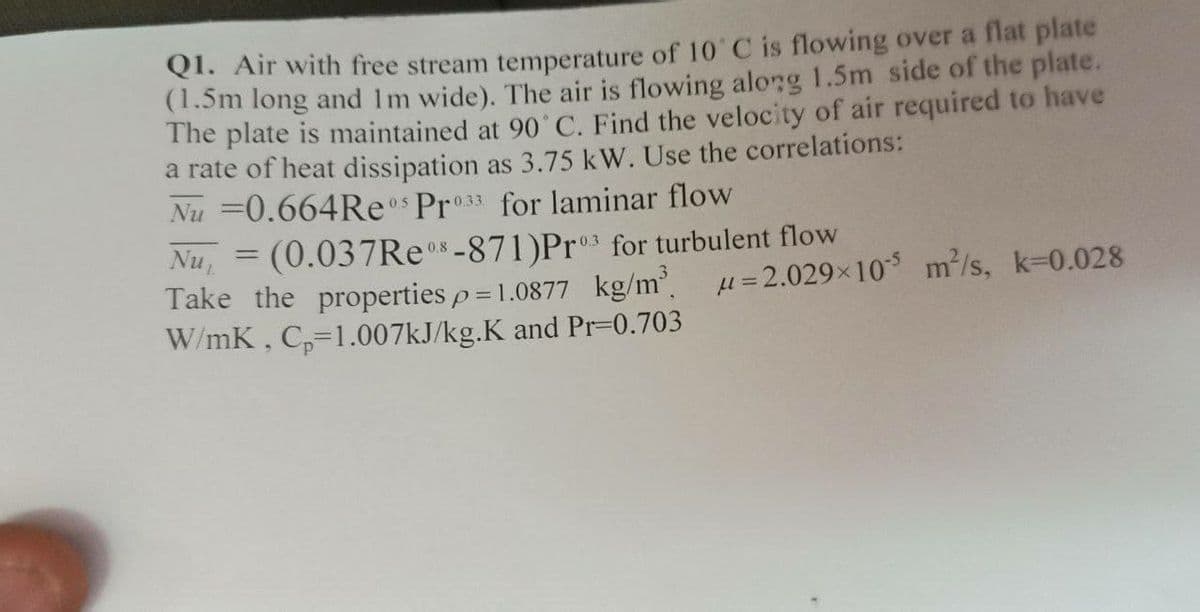 O. Air with free stream temperature of 10 C is flowing over a flat plate
(1.5m long and Im wide). The air is flowing along 1.5m side of the plate.
The plate is maintained at 90'C. Find the velocity of air required to have
a rate of heat dissipation as 3.75 kW. Use the correlations:
Nu =0.664Reos Pro33 for laminar flow
Nu, = (0.037RE-871)Pr3 for turbulent flow
Take the properties p = 1.0877 kg/m u=2.029×10 m/s, k=0.028
W/mK, C,-1.007KJ/kg.K and Pr-0.703
