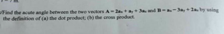 /Find the acute angle between the two vectors A-2as+a, + 3a and B-as-3ay+2a. by using
the definition of (a) the dot product; (b) the cross product.
