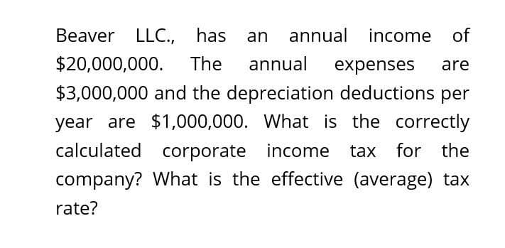 Beaver LLC., has
an annual income of
$20,000,000. The annual expenses are
$3,000,000 and the depreciation deductions per
year are $1,000,000. What is the correctly
calculated corporate income tax for the
company? What is the effective (average) tax
rate?
