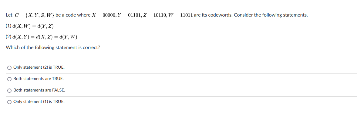 Let C = {X,Y, Z, W} be a code where X = 00000, Y = 01101, Z = 10110, W = 11011 are its codewords. Consider the following statements.
(1) d(X, W) = d(Y, Z)
(2) d(X, Y) = d(X, Z) = d(Y, W)
Which of the following statement is correct?
O Only statement (2) is TRUE.
O Both statements are TRUE.
O Both statements are FALSE,
O Only statement (1) is TRUE,
