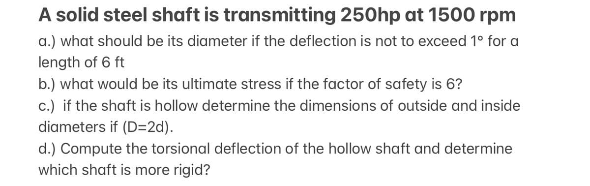 A solid steel shaft is transmitting 250hp at 1500 rpm
a.) what should be its diameter if the deflection is not to exceed 1° for a
length of 6 ft
b.) what would be its ultimate stress if the factor of safety is 6?
c.) if the shaft is hollow determine the dimensions of outside and inside
diameters if (D=2d).
d.) Compute the torsional deflection of the hollow shaft and determine
which shaft is more rigid?