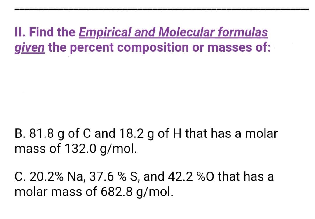 II. Find the Empirical and Molecular formulas
given the percent composition or masses of:
B. 81.8 g of C and 18.2 g of H that has a molar
mass of 132.0 g/mol.
C. 20.2% Na, 37.6 % S, and 42.2 %0 that has a
molar mass of 682.8 g/mol.