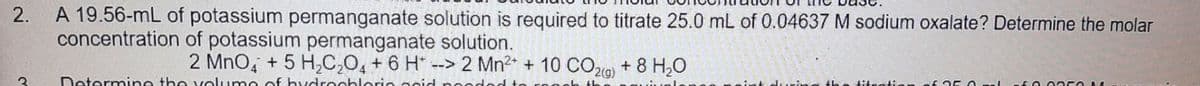 2. A 19.56-mL of potassium permanganate solution is required to titrate 25.0 mL of 0.04637 M sodium oxalate? Determine the molar
concentration of potassium permanganate solution.
2 MnO4 + 5 H₂C₂O4 + 6 H --> 2 Mn²+ + 10 CO2(g) + 8 H₂O
3
Determine the volume of hydrochloric acid needed
th titration of
1500350 1