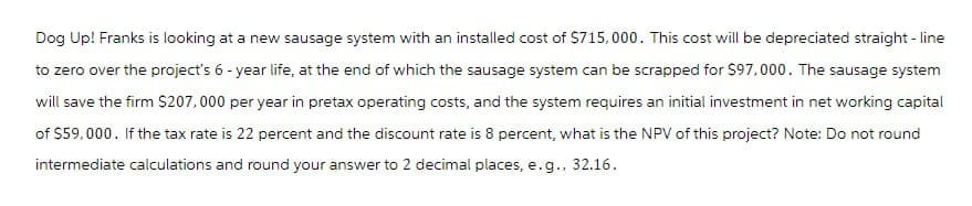 Dog Up! Franks is looking at a new sausage system with an installed cost of $715,000. This cost will be depreciated straight-line
to zero over the project's 6-year life, at the end of which the sausage system can be scrapped for $97,000. The sausage system
will save the firm $207,000 per year in pretax operating costs, and the system requires an initial investment in net working capital
of $59,000. If the tax rate is 22 percent and the discount rate is 8 percent, what is the NPV of this project? Note: Do not round
intermediate calculations and round your answer to 2 decimal places, e.g., 32.16.