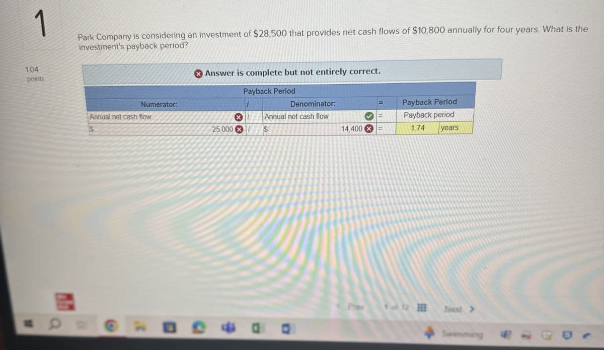 1
Park Company is considering an investment of $28,500 that provides net cash flows of $10,800 annually for four years. What is the
investment's payback period?
Answer is complete but not entirely correct.
1.04
points
Numerator:
Annual net cash flow
Payback Period
Denominator:
Annual net cash flow
Payback Period
Payback period
25,000
$
14,400x
1.74 years
PYWY
Next >>
Swimming