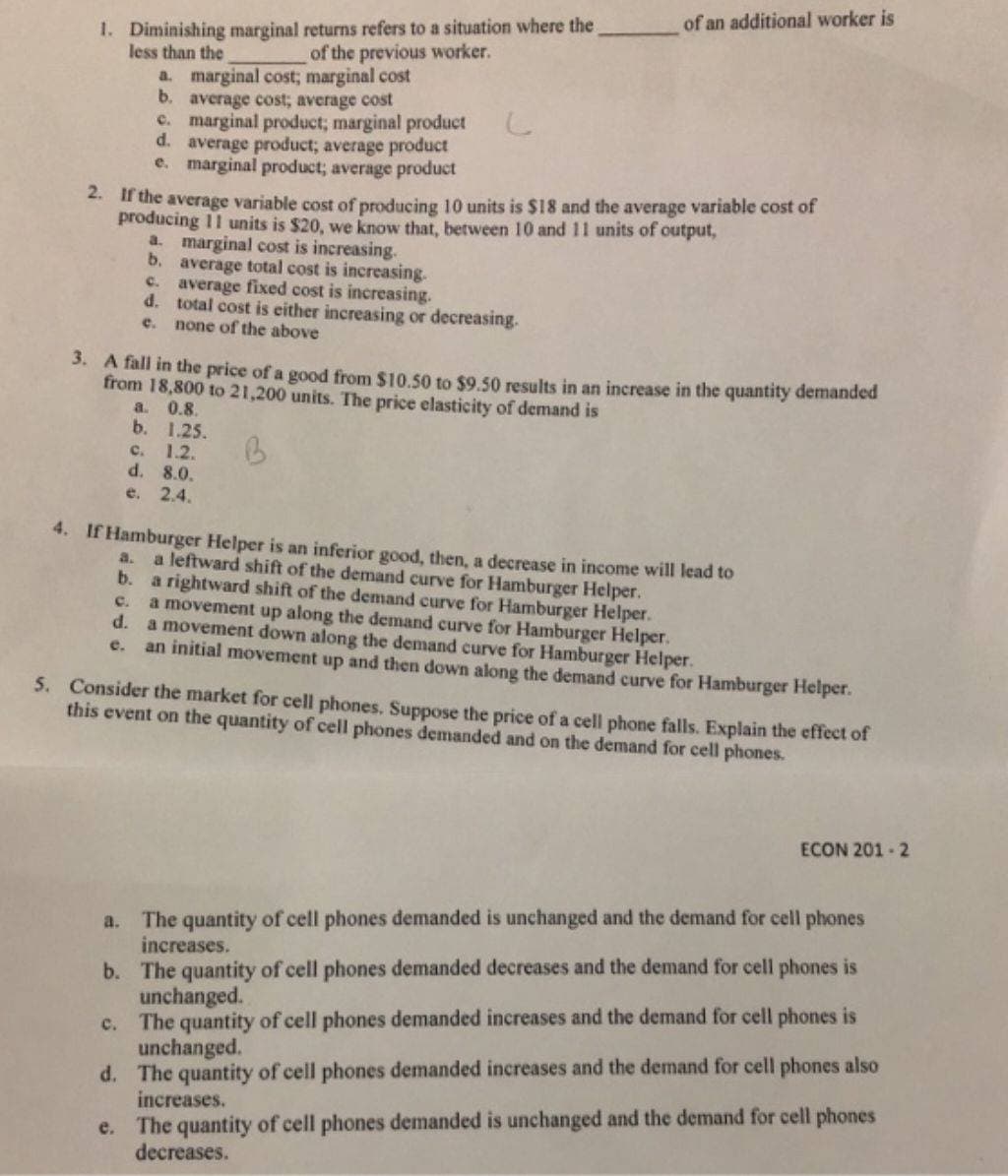 1. Diminishing marginal returns refers to a situation where the
less than the
2. If the average variable cost of producing 10 units is $18 and the average variable cost of
producing 11 units is $20, we know that, between 10 and 11 units of output,
a. marginal cost; marginal cost
b. average cost; average cost
c. marginal product; marginal product
d. average product; average product
e. marginal product; average product
d.
of the previous worker.
e.
a. marginal cost is increasing.
b.
c.
d. total cost is either increasing or decreasing.
c.
none of the above
3. A fall in the price of a good from $10.50 to $9.50 results in an increase in the quantity demanded
from 18,800 to 21,200 units. The price elasticity of demand is
B
average total cost is increasing.
average fixed cost is increasing.
e.
a. 0.8.
b.
C. 1.2.
d.
8.0.
e. 2.4.
of an additional worker is
1.25.
4. If Hamburger Helper is an inferior good, then, a decrease in income will lead to
a. a leftward shift of the demand curve for Hamburger Helper.
b. a rightward shift of the demand curve for Hamburger Helper.
a movement up along the demand curve for Hamburger Helper.
a movement down along the demand curve for Hamburger Helper.
an initial movement up and then down along the demand curve for Hamburger Helper.
5. Consider the market for cell phones. Suppose the price of a cell phone falls. Explain the effect of
this event on the quantity of cell phones demanded and on the demand for cell phones.
ECON 201-2
a. The quantity of cell phones demanded is unchanged and the demand for cell phones
increases.
b. The quantity of cell phones demanded decreases and the demand for cell phones is
unchanged.
c. The quantity of cell phones demanded increases and the demand for cell phones is
unchanged.
d. The quantity of cell phones demanded increases and the demand for cell phones also
increases.
The quantity of cell phones demanded is unchanged and the demand for cell phones
decreases.