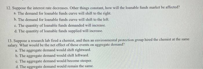 12. Suppose the interest rate decreases. Other things constant, how will the loanable funds market be affected?
a. The demand for loanable funds curve will shift to the right.
b. The demand for loanable funds curve will shift to the left.
c. The quantity of loanable funds demanded will increase.
d. The quantity of loanable funds supplied will increase.
13. Suppose a research lab fired a chemist, and then an environmental protection group hired the chemist at the same
salary. What would be the net effect of these events on aggregate demand?
a. The aggregate demand would shift rightward.
b. The aggregate demand would shift leftward.
c. The aggregate demand would become steeper.
d. The aggregate demand would remain the same.