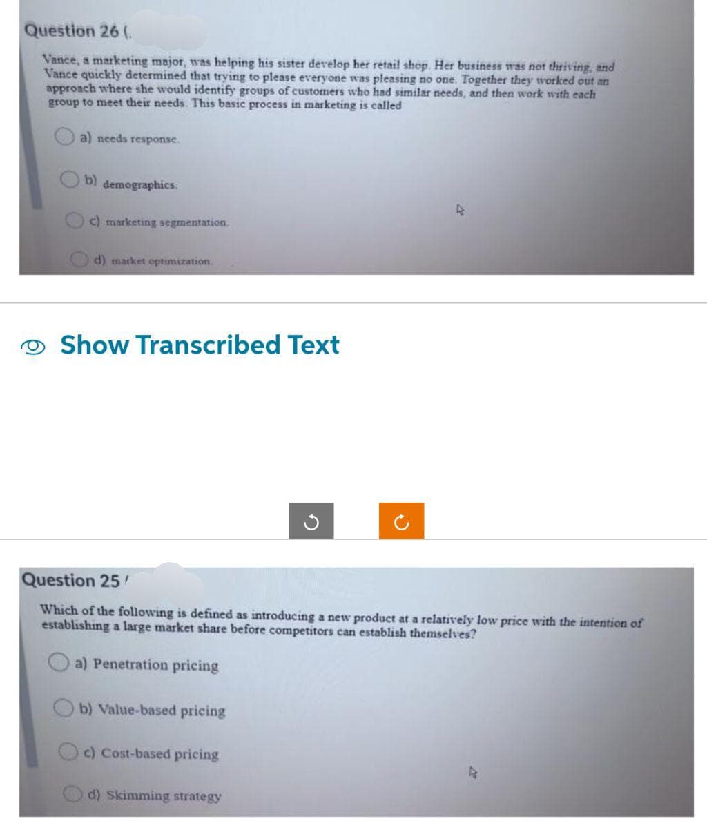 Question 26 (
Vance, a marketing major, was helping his sister develop her retail shop. Her business was not thriving, and
Vance quickly determined that trying to please everyone was pleasing no one. Together they worked out an
approach where she would identify groups of customers who had similar needs, and then work with each
group to meet their needs. This basic process in marketing is called
a) needs response.
b) demographics.
c) marketing segmentation.
d) market optimization
Show Transcribed Text
Question 25/
Which of the following is defined as introducing a new product at a relatively low price with the intention of
establishing a large market share before competitors can establish themselves?
a) Penetration pricing
b) Value-based pricing
c) Cost-based pricing
4
d) Skimming strategy