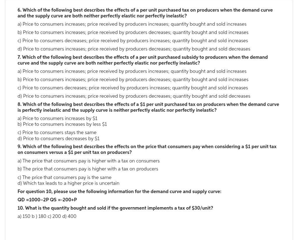 6. Which of the following best describes the effects of a per unit purchased tax on producers when the demand curve
and the supply curve are both neither perfectly elastic nor perfectly inelastic?
a) Price to consumers increases; price received by producers increases; quantity bought and sold increases
b) Price to consumers increases; price received by producers decreases; quantity bought and sold increases
c) Price to consumers decreases; price received by producers increases; quantity bought and sold increases
d) Price to consumers increases; price received by producers decreases; quantity bought and sold decreases
7. Which of the following best describes the effects of a per unit purchased subsidy to producers when the demand
curve and the supply curve are both neither perfectly elastic nor perfectly inelastic?
a) Price to consumers increases; price received by producers increases; quantity bought and sold increases
b) Price to consumers increases; price received by producers decreases; quantity bought and sold increases
c) Price to consumers decreases; price received by producers increases; quantity bought and sold increases
d) Price to consumers increases; price received by producers decreases; quantity bought and sold decreases
8. Which of the following best describes the effects of a $1 per unit purchased tax on producers when the demand curve
is perfectly inelastic and the supply curve is neither perfectly elastic nor perfectly inelastic?
a) Price to consumers increases by $1
b) Price to consumers increases by less $1
c) Price to consumers stays the same
d) Price to consumers decreases by $1
9. Which of the following best describes the effects on the price that consumers pay when considering a $1 per unit tax
on consumers versus a $1 per unit tax on producers?
a) The price that consumers pay is higher with a tax on consumers
b) The price that consumers pay is higher with a tax on producers
c) The price that consumers pay is the same
d) Which tax leads to a higher price is uncertain
For question 10, please use the following information for the demand curve and supply curve:
QD=1000-2P QS =-200+P
10. What is the quantity bought and sold if the government implements a tax of $30/unit?
a) 150 b) 180 c) 200 d) 400